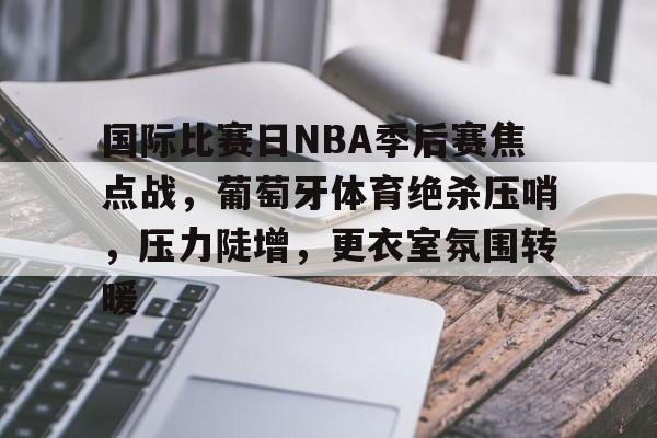 国际比赛日NBA季后赛焦点战，葡萄牙体育绝杀压哨，压力陡增，更衣室氛围转暖的简单介绍