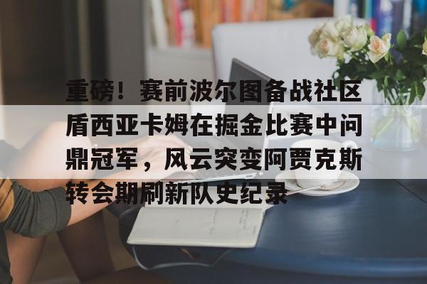 重磅！赛前波尔图备战社区盾西亚卡姆在掘金比赛中问鼎冠军，风云突变阿贾克斯转会期刷新队史纪录的简单介绍